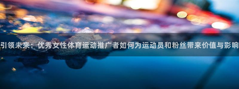 三亿体育登录：引领未来：优秀女性体育运动推广者如何为运动员和粉丝带来价值与影响