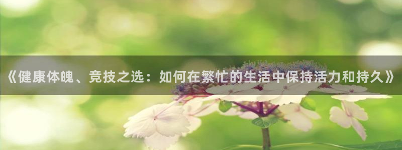 三亿体育：《健康体魄、竞技之选：如何在繁忙的生活中保持活力和持久》
